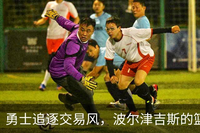 勇士追逐交易风，波尔津吉斯的篮球未来岌岌可危